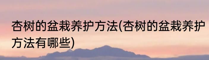 杏树的盆栽养护方法(杏树的盆栽养护方法有哪些)