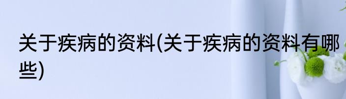 关于疾病的资料(关于疾病的资料有哪些)