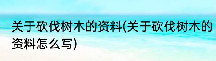 关于砍伐树木的资料(关于砍伐树木的资料怎么写)