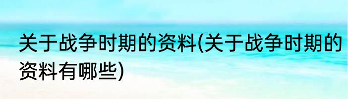关于战争时期的资料(关于战争时期的资料有哪些)