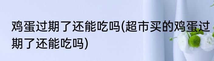 鸡蛋过期了还能吃吗(超市买的鸡蛋过期了还能吃吗)