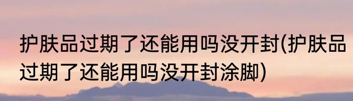护肤品过期了还能用吗没开封(护肤品过期了还能用吗没开封涂脚)