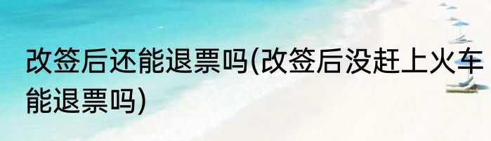 改签后还能退票吗(改签后没赶上火车能退票吗)