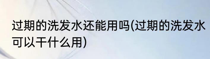 过期的洗发水还能用吗(过期的洗发水可以干什么用)