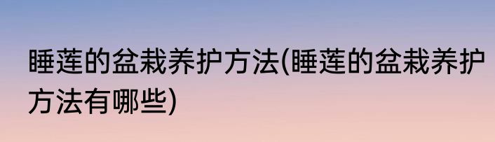 睡莲的盆栽养护方法(睡莲的盆栽养护方法有哪些)