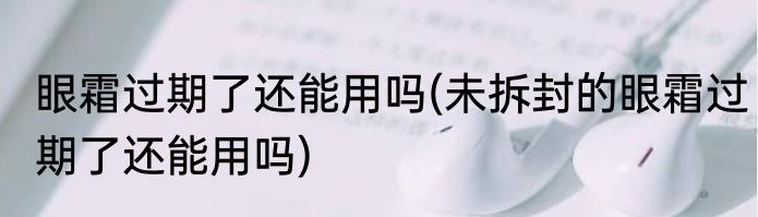眼霜过期了还能用吗(未拆封的眼霜过期了还能用吗)