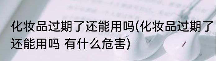 化妆品过期了还能用吗(化妆品过期了还能用吗 有什么危害)