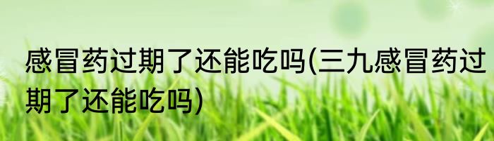 感冒药过期了还能吃吗(三九感冒药过期了还能吃吗)