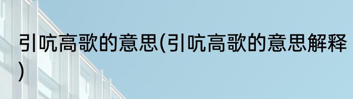 引吭高歌的意思(引吭高歌的意思解释)
