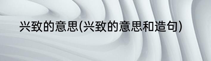 兴致的意思(兴致的意思和造句)