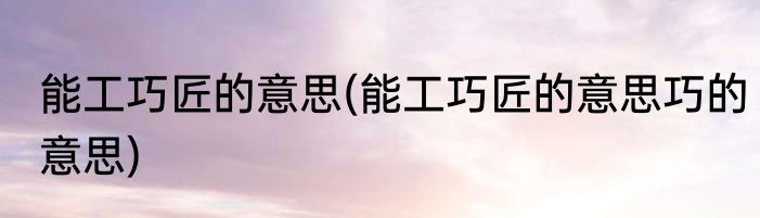 能工巧匠的意思(能工巧匠的意思巧的意思)