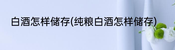 白酒怎样储存(纯粮白酒怎样储存)