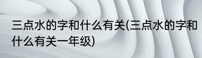 三点水的字和什么有关(三点水的字和什么有关一年级)