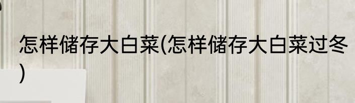 怎样储存大白菜(怎样储存大白菜过冬)