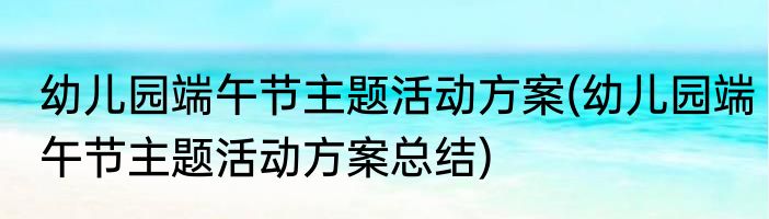 幼儿园端午节主题活动方案(幼儿园端午节主题活动方案总结)