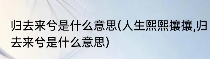 归去来兮是什么意思(人生熙熙攘攘,归去来兮是什么意思)