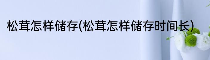 松茸怎样储存(松茸怎样储存时间长)