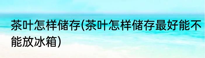 茶叶怎样储存(茶叶怎样储存最好能不能放冰箱)