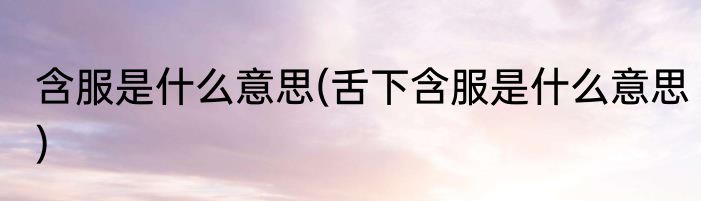 含服是什么意思(舌下含服是什么意思)