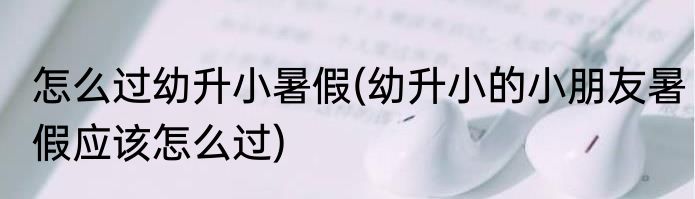 怎么过幼升小暑假(幼升小的小朋友暑假应该怎么过)