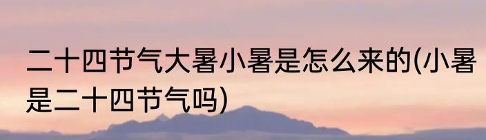 二十四节气大暑小暑是怎么来的(小暑是二十四节气吗)