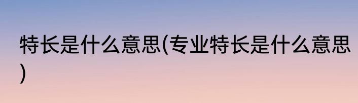 特长是什么意思(专业特长是什么意思)