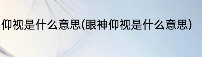 仰视是什么意思(眼神仰视是什么意思)