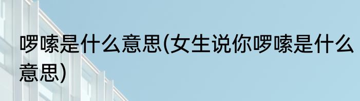 啰嗦是什么意思(女生说你啰嗦是什么意思)