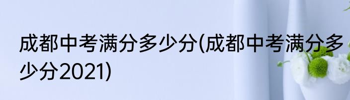 成都中考满分多少分(成都中考满分多少分2021)
