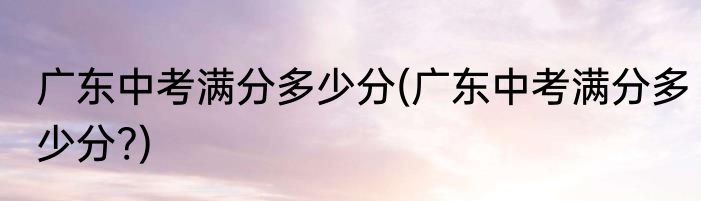 广东中考满分多少分(广东中考满分多少分?)