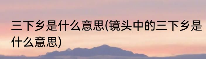 三下乡是什么意思(镜头中的三下乡是什么意思)
