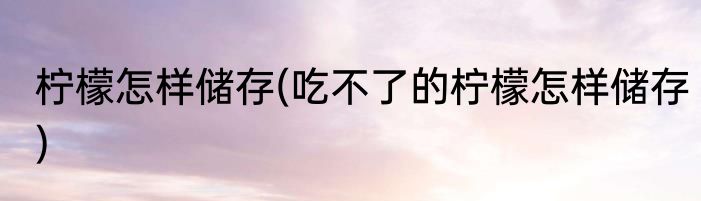 柠檬怎样储存(吃不了的柠檬怎样储存)