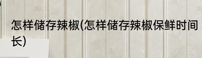 怎样储存辣椒(怎样储存辣椒保鲜时间长)