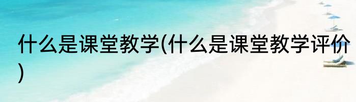 什么是课堂教学(什么是课堂教学评价)