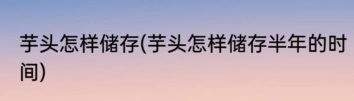 芋头怎样储存(芋头怎样储存半年的时间)