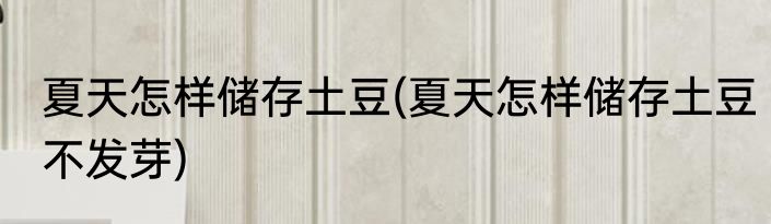 夏天怎样储存土豆(夏天怎样储存土豆不发芽)