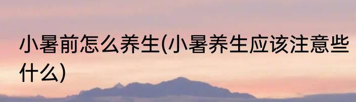 小暑前怎么养生(小暑养生应该注意些什么)