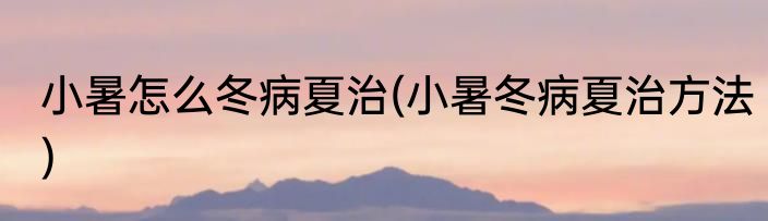 小暑怎么冬病夏治(小暑冬病夏治方法)