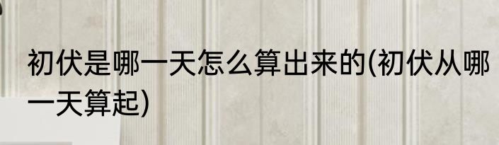 初伏是哪一天怎么算出来的(初伏从哪一天算起)