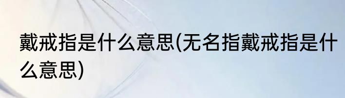 戴戒指是什么意思(无名指戴戒指是什么意思)