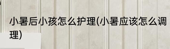 小暑后小孩怎么护理(小暑应该怎么调理)