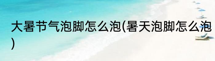 大暑节气泡脚怎么泡(暑天泡脚怎么泡)
