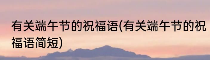 有关端午节的祝福语(有关端午节的祝福语简短)