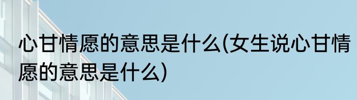 心甘情愿的意思是什么(女生说心甘情愿的意思是什么)