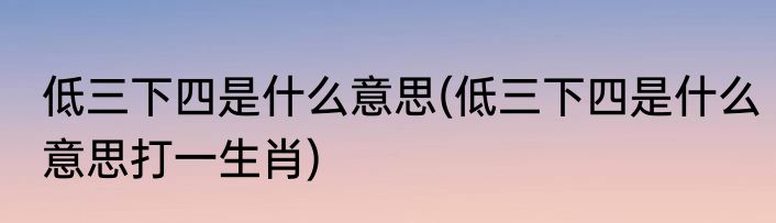 低三下四是什么意思(低三下四是什么意思打一生肖)