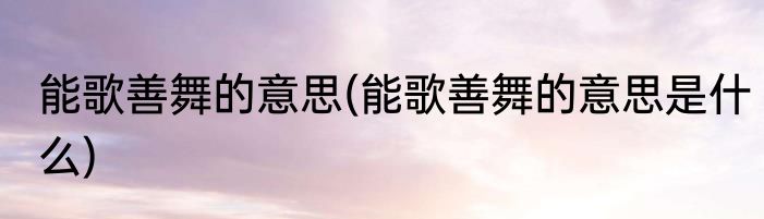 能歌善舞的意思(能歌善舞的意思是什么)