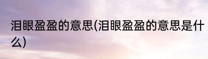 泪眼盈盈的意思(泪眼盈盈的意思是什么)