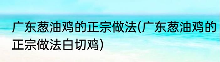 广东葱油鸡的正宗做法(广东葱油鸡的正宗做法白切鸡)