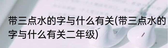 带三点水的字与什么有关(带三点水的字与什么有关二年级)