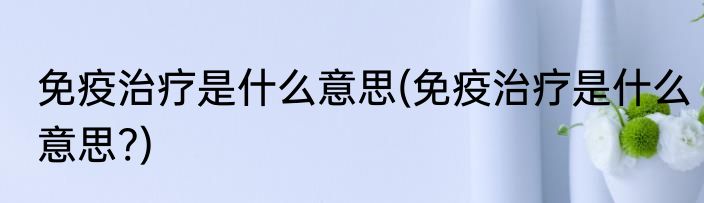 免疫治疗是什么意思(免疫治疗是什么意思?)